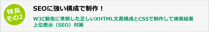 特長その2 SEOに強い構成で制作、W3C勧告に準拠した正しいXHTML文書構成とCSSで制作して検索結果上位表示(SEO)対策を行います。